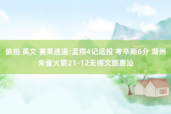 偷拍 英文 赛果速递:孟翔4记远投 考辛斯6分 湖州朱雀火箭21-12无锡文旅惠汕