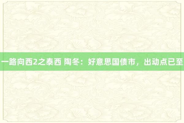 一路向西2之泰西 陶冬：好意思国债市，出动点已至