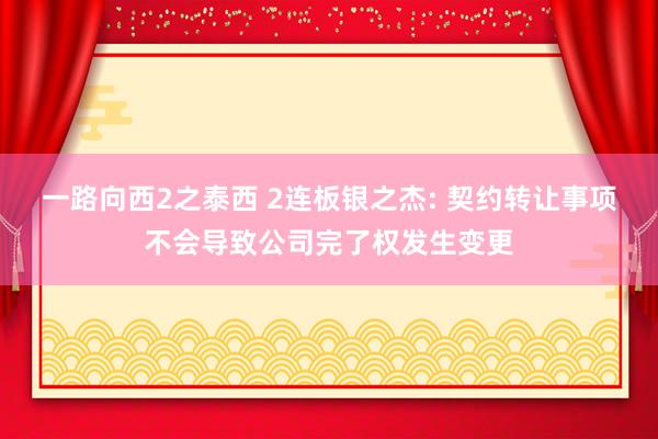 一路向西2之泰西 2连板银之杰: 契约转让事项不会导致公司完了权发生变更