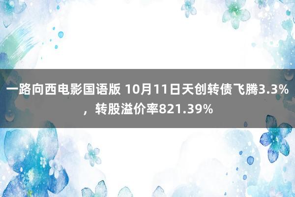 一路向西电影国语版 10月11日天创转债飞腾3.3%,转股溢价率821.39%