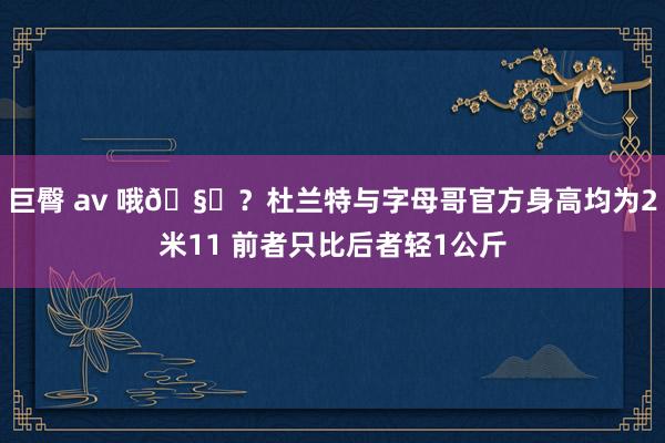 巨臀 av 哦🧐？杜兰特与字母哥官方身高均为2米11 前者只比后者轻1公斤