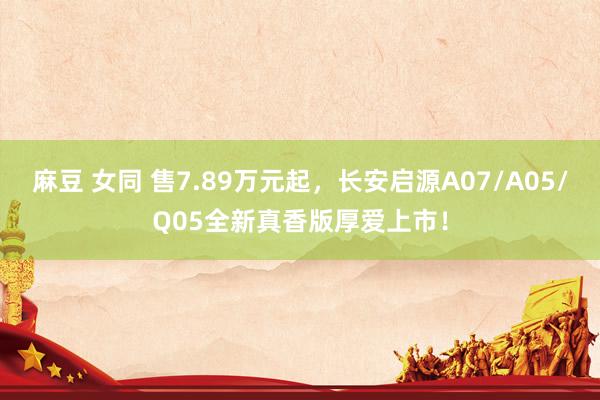 麻豆 女同 售7.89万元起，长安启源A07/A05/Q05全新真香版厚爱上市！
