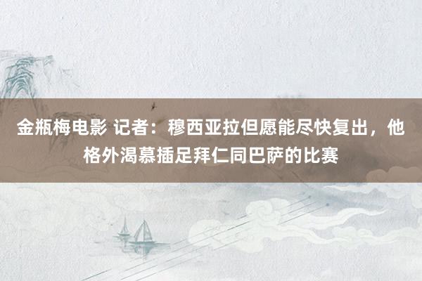 金瓶梅电影 记者：穆西亚拉但愿能尽快复出，他格外渴慕插足拜仁同巴萨的比赛