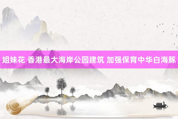 姐妹花 香港最大海岸公园建筑 加强保育中华白海豚