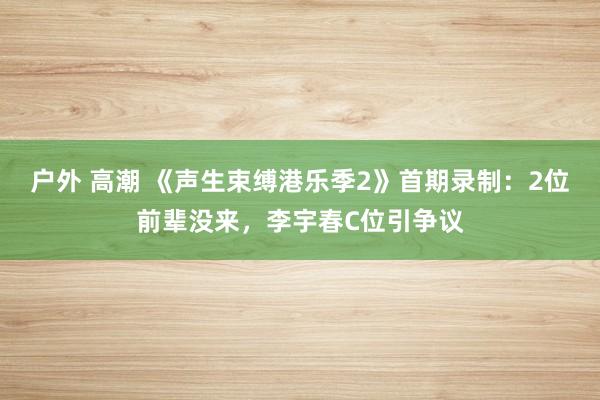 户外 高潮 《声生束缚港乐季2》首期录制：2位前辈没来，李宇春C位引争议