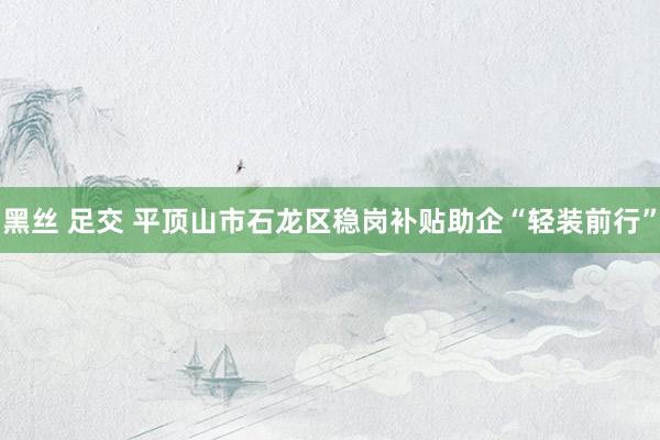 黑丝 足交 平顶山市石龙区稳岗补贴助企“轻装前行”