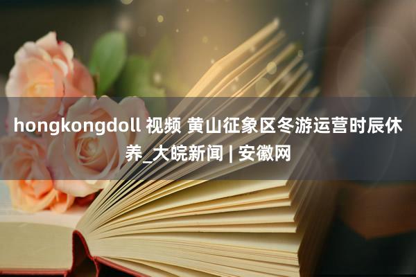 hongkongdoll 视频 黄山征象区冬游运营时辰休养_大皖新闻 | 安徽网