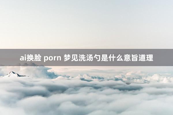 ai换脸 porn 梦见洗汤勺是什么意旨道理