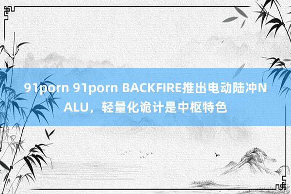 91porn 91porn BACKFIRE推出电动陆冲NALU，轻量化诡计是中枢特色
