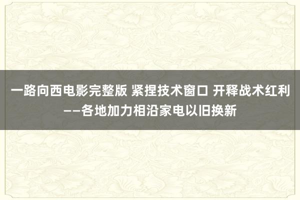 一路向西电影完整版 紧捏技术窗口 开释战术红利——各地加力相沿家电以旧换新