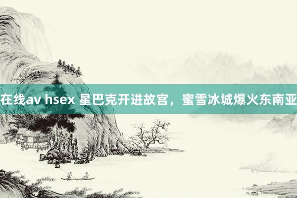 在线av hsex 星巴克开进故宫，蜜雪冰城爆火东南亚
