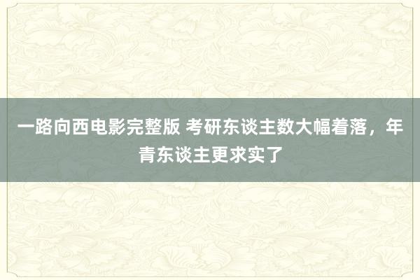 一路向西电影完整版 考研东谈主数大幅着落，年青东谈主更求实了