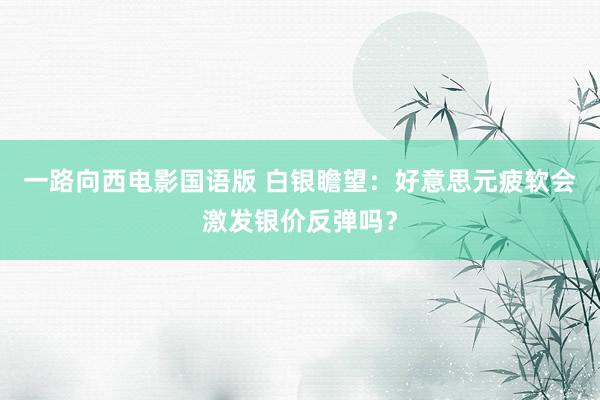 一路向西电影国语版 白银瞻望：好意思元疲软会激发银价反弹吗？