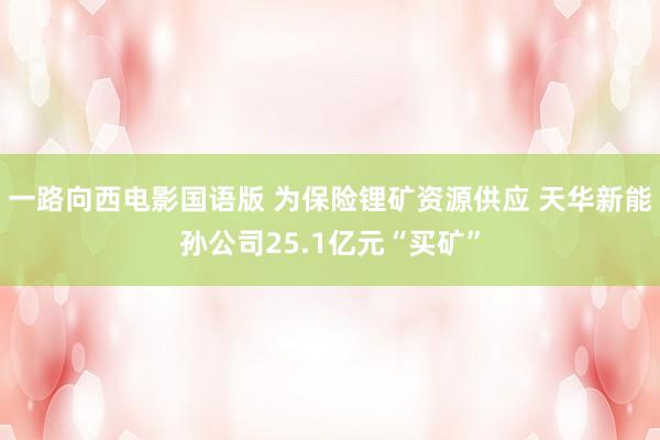 一路向西电影国语版 为保险锂矿资源供应 天华新能孙公司25.1亿元“买矿”