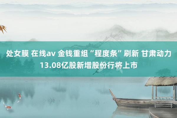 处女膜 在线av 金钱重组“程度条”刷新 甘肃动力13.08亿股新增股份行将上市