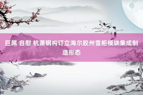 巨屌 自慰 杭萧钢构订立海尔胶州雪柜模块集成制造形态