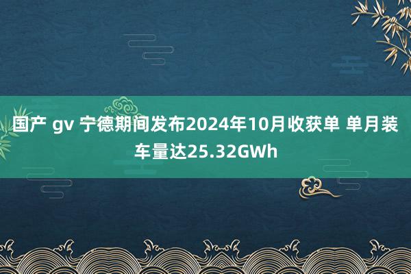 国产 gv 宁德期间发布2024年10月收获单 单月装车量达25.32GWh