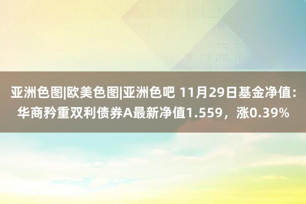 亚洲色图|欧美色图|亚洲色吧 11月29日基金净值：华商矜重双利债券A最新净值1.559，涨0.39%