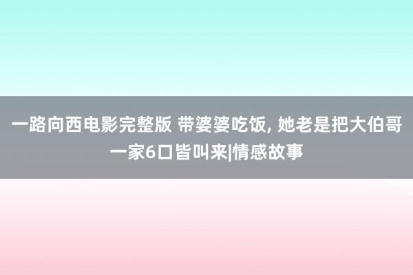 一路向西电影完整版 带婆婆吃饭， 她老是把大伯哥一家6口皆叫来|情感故事
