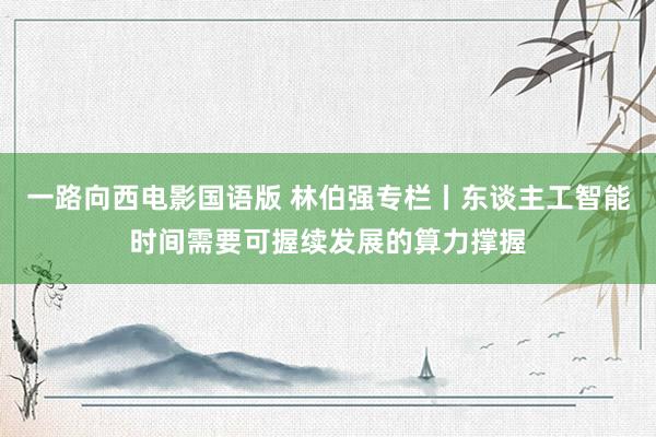 一路向西电影国语版 林伯强专栏丨东谈主工智能时间需要可握续发展的算力撑握