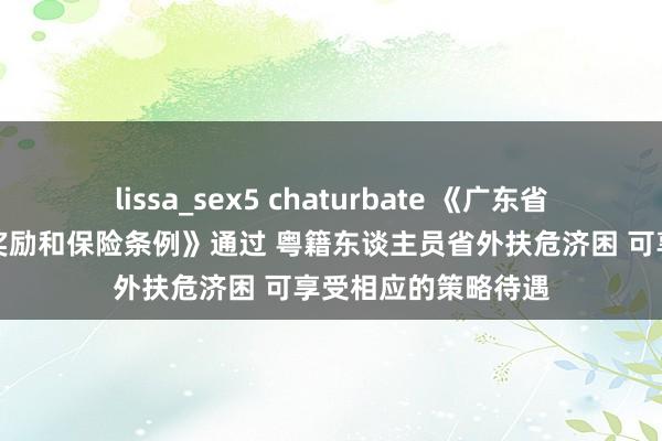 lissa_sex5 chaturbate 《广东省扶危济困东谈主员奖励和保险条例》通过 粤籍东谈主员省外扶危济困 可享受相应的策略待遇