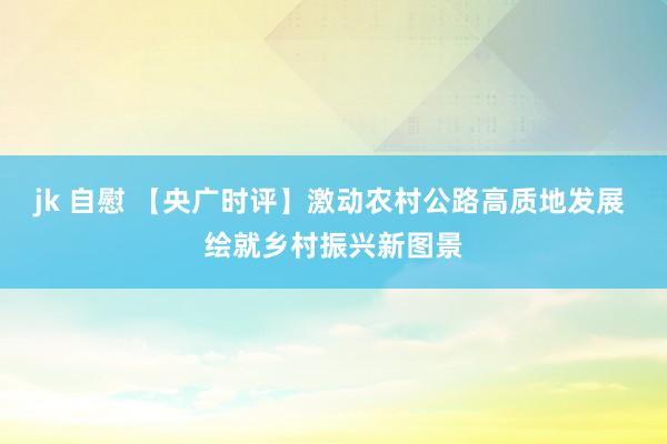 jk 自慰 【央广时评】激动农村公路高质地发展 绘就乡村振兴新图景
