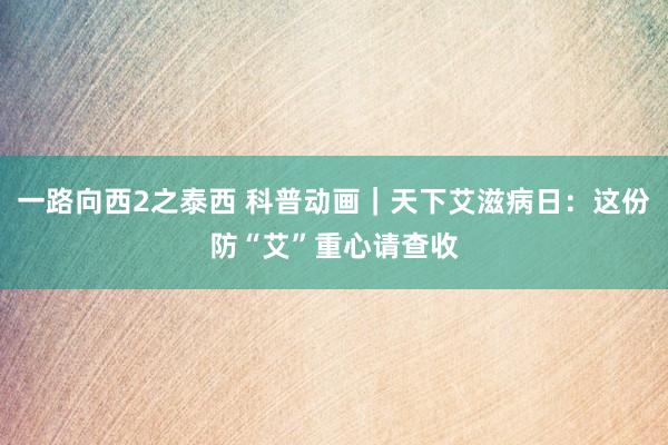 一路向西2之泰西 科普动画｜天下艾滋病日：这份防“艾”重心请查收