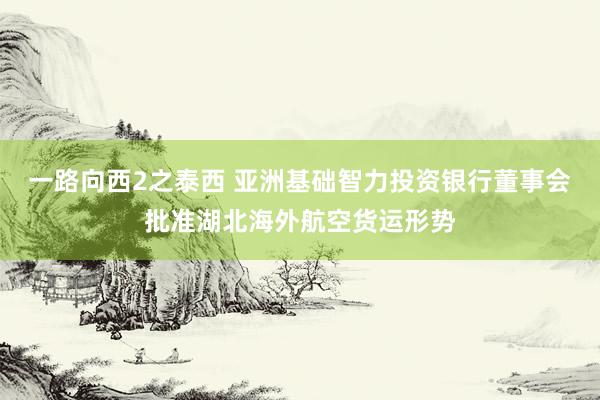 一路向西2之泰西 亚洲基础智力投资银行董事会批准湖北海外航空货运形势
