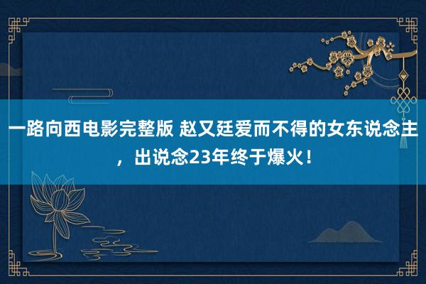 一路向西电影完整版 赵又廷爱而不得的女东说念主，出说念23年终于爆火！