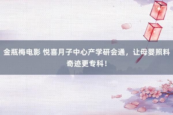 金瓶梅电影 悦喜月子中心产学研会通，让母婴照料奇迹更专科！