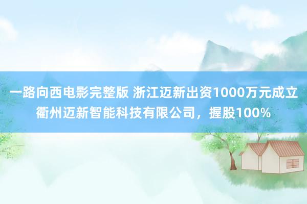 一路向西电影完整版 浙江迈新出资1000万元成立衢州迈新智能科技有限公司，握股100%