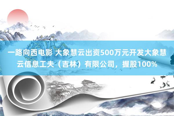 一路向西电影 大象慧云出资500万元开发大象慧云信息工夫（吉林）有限公司，握股100%