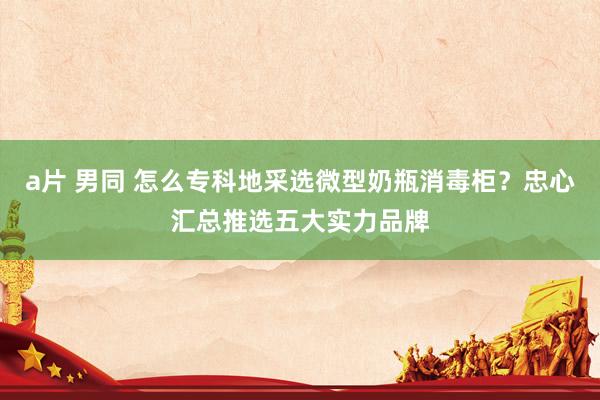 a片 男同 怎么专科地采选微型奶瓶消毒柜？忠心汇总推选五大实力品牌