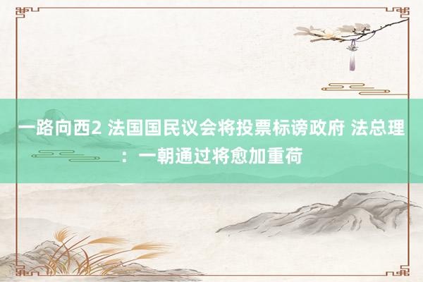 一路向西2 法国国民议会将投票标谤政府 法总理：一朝通过将愈加重荷