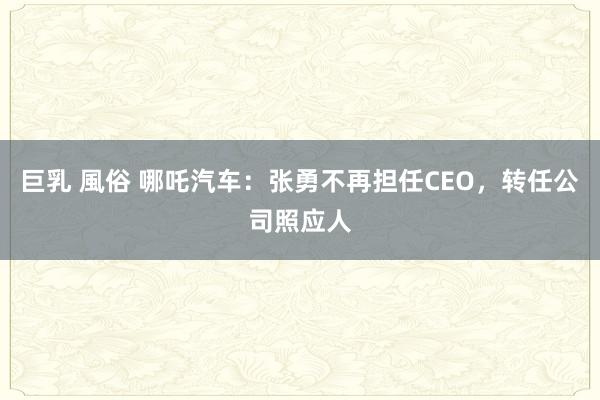 巨乳 風俗 哪吒汽车：张勇不再担任CEO，转任公司照应人