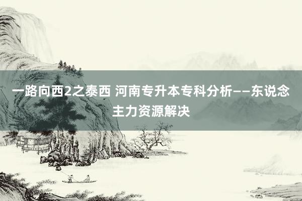 一路向西2之泰西 河南专升本专科分析——东说念主力资源解决