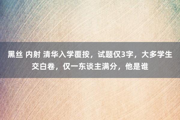 黑丝 内射 清华入学覆按，试题仅3字，大多学生交白卷，仅一东谈主满分，他是谁