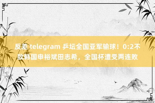 反差 telegram 乒坛全国亚军输球！0:2不敌韩国申裕斌田志希，全国杯遭受两连败