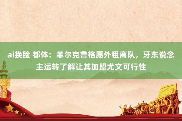 ai换脸 都体：菲尔克鲁格愿外租离队，牙东说念主运转了解让其加盟尤文可行性