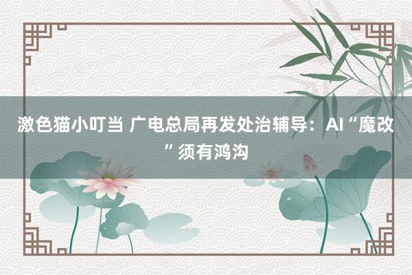 激色猫小叮当 广电总局再发处治辅导：AI“魔改”须有鸿沟