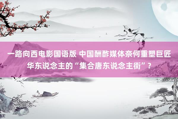 一路向西电影国语版 中国酬酢媒体奈何重塑巨匠华东说念主的“集合唐东说念主街”？