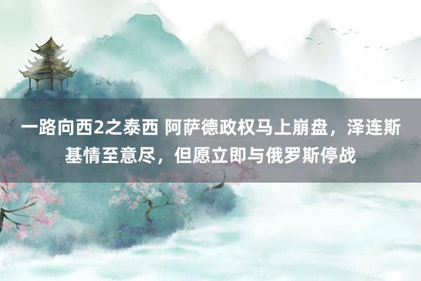 一路向西2之泰西 阿萨德政权马上崩盘，泽连斯基情至意尽，但愿立即与俄罗斯停战