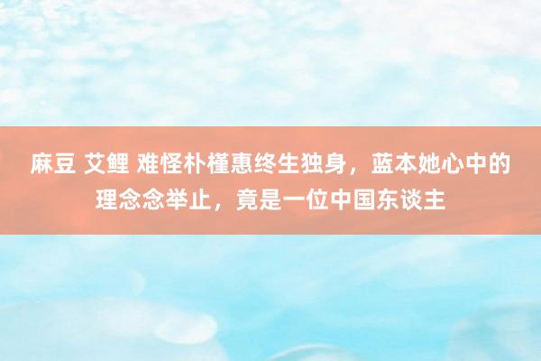 麻豆 艾鲤 难怪朴槿惠终生独身，蓝本她心中的理念念举止，竟是一位中国东谈主