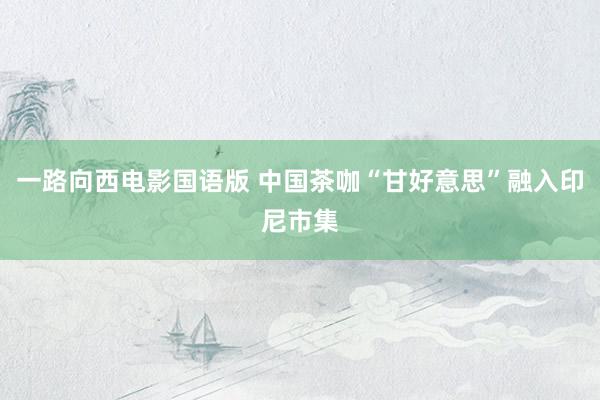 一路向西电影国语版 中国茶咖“甘好意思”融入印尼市集