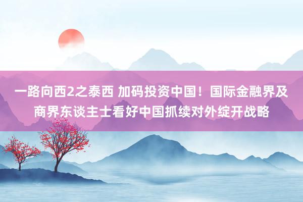 一路向西2之泰西 加码投资中国！国际金融界及商界东谈主士看好中国抓续对外绽开战略