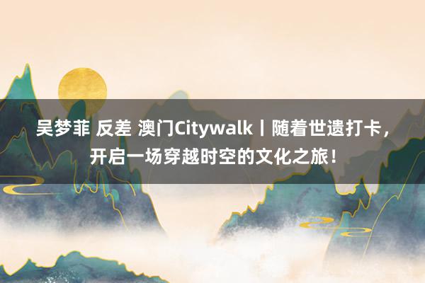 吴梦菲 反差 澳门Citywalk丨随着世遗打卡，开启一场穿越时空的文化之旅！