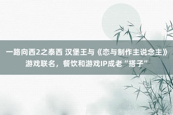 一路向西2之泰西 汉堡王与《恋与制作主说念主》游戏联名，餐饮和游戏IP成老“搭子”