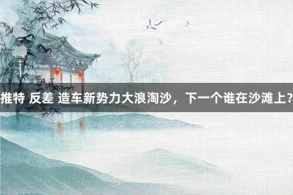 推特 反差 造车新势力大浪淘沙，下一个谁在沙滩上？