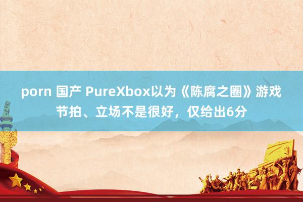 porn 国产 PureXbox以为《陈腐之圈》游戏节拍、立场不是很好，仅给出6分