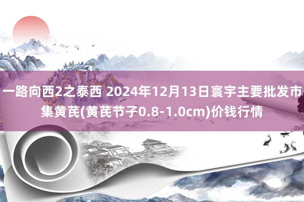 一路向西2之泰西 2024年12月13日寰宇主要批发市集黄芪(黄芪节子0.8-1.0cm)价钱行情